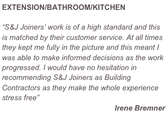 EXTENSION/BATHROOM/KITCHEN

“S&J Joiners’ work is of a high standard and this is matched by their customer service. At all times they kept me fully in the picture and this meant I was able to make informed decisions as the work progressed. I would have no hesitation in recommending S&J Joiners as Building Contractors as they make the whole experience stress free”
Irene Bremner
