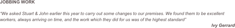 JOBBING WORK

“We asked Stuart & John earlier this year to carry out some changes to our premises. We found them to be excellent workers, always arriving on time, and the work which they did for us was of the highest standard”
Ivy Gerrard